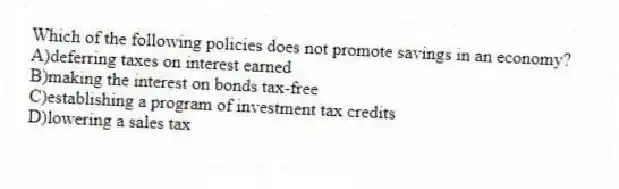 Which of the following policies does not promote savings in an economy?
A)deferring taxes on interest earned
B)making the interest on bonds tax-free
C)establishing a program of investment tax credits
D)lowering a sales tax