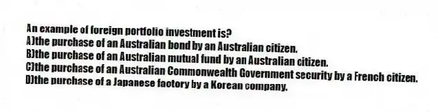 An example of foreign portfolio investment is?
A)the purchase of an Australian bond by an Australian citizen.
B)the purchase of an Australian mutual fund by an Australian citizen.
C)the purchase of an Australian Commonwealth Government security by a French citizen.
D)the purchase of a Japanese factory by a Korean company.