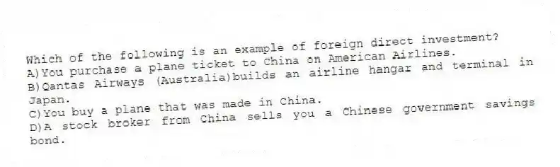 Which of the following is an example of foreign direct investment?
A)You purchase a plane ticket to China on American Airlines.
B)Qantas Airways (Australia)builds an airline hangar and terminal in Japan.
C)You buy a plane that was made in China.
D)A stock broker from China sells you a Chinese government savings bond.