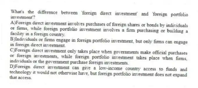 What's the difference between 'foreign direct investment' and 'foreign portfolio investment'?
A)Foreign direct investment involves purchases of foreign shares or bonds by individuals or firms, while foreign portfolio investment involves a firm purchasing or building a facility in a foreign country.
B)Individuals or firms engage in foreign portfolio investment, but only firms can engage in foreign direct investment.
C)Foreign direct investment only takes place when governments make official purchases or foreign investments, while foreign portfolio investment takes place when firms, individuals or the government purchase foreign investments.
D)Foreign direct investment can give a low-income country access to funds and technology it would not otherwise have, but foreign portfolio investment does not expand that access.