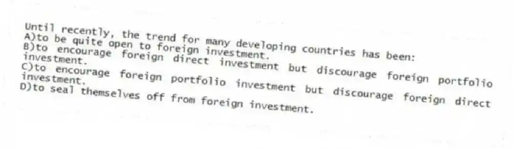 Until recently, the trend for many developing countries has been:
A)to be quite open to foreign investment.
B)to encourage foreign direct investment but discourage foreign portfolio investment.
C)to encourage foreign portfolio investment but discourage foreign direct investment.
D)to seal themselves off from foreign investment.