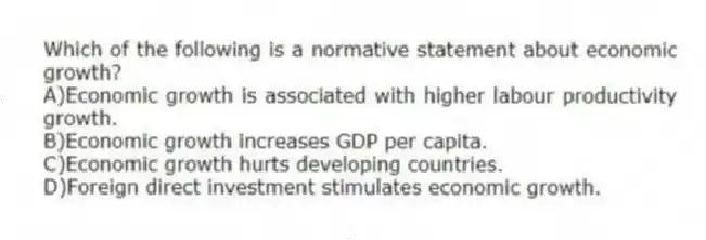Which of the following is a normative statement about economic growth?
A)Economic growth is associated with higher labour productivity growth.
B)Economic growth increases GDP per capita.
C)Economic growth hurts developing countries.
D)Foreign direct investment stimulates economic growth.