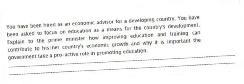 You have been hired as an economic advisor for a developing country. You have been asked to focus on education as a means for the country's development. Explain to the prime minister how improving education and training can contribute to his/her country's economic growth and why it is important the government take a pro-active role in promoting education.
_____________________________________________________________________________________________
_____________________________________________________________________________________________