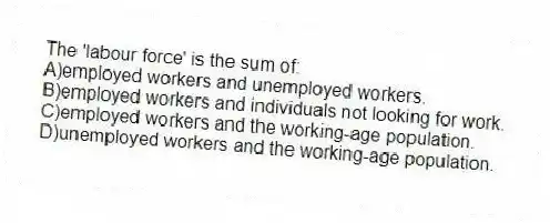 The 'labour force' is the sum of:
A)employed workers and unemployed workers.
B)employed workers and individuals not looking for work.
C)employed workers and the working-age population.
D)unemployed workers and the working-age population.