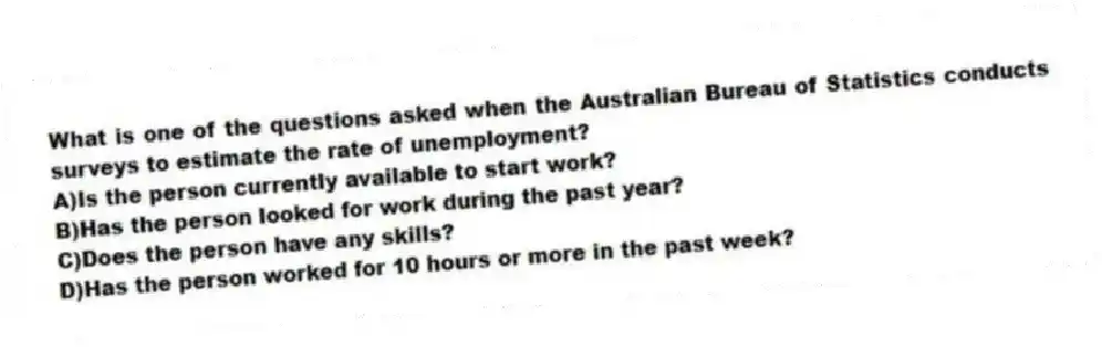 What is one of the questions asked when the Australian Bureau of Statistics conducts surveys to estimate the rate of unemployment?
A)Is the person currently available to start work?
B)Has the person looked for work during the past year?
C)Does the person have any skills?
D)Has the person worked for 10 hours or more in the past week?