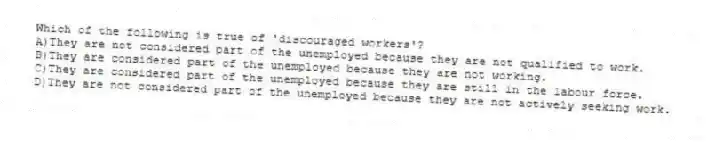 Which of the following is true of 'discouraged workers'?
A)They are not considered part of the unemployed because they are not qualified to work.
B)They are considered part of the unemployed because they are not working.
C)They are considered part of the unemployed because they are still in the labour force.
D)They are not considered part of the unemployed because they are not actively seeking work.
