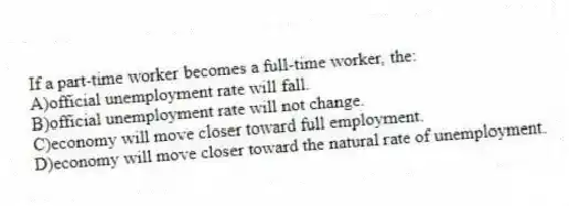 If a part-time worker becomes a full-time worker, the:
A)official unemployment rate will fall.
B)official unemployment rate will not change.
C)economy will move closer toward full employment.
D)economy will move closer toward the natural rate of unemployment.