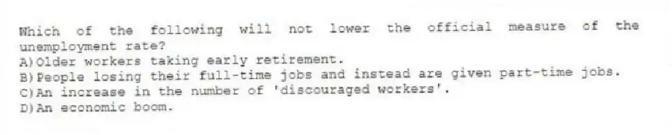 Which of the following will not lower the official measure of the unemployment rate?
A)Older workers taking early retirement.
B)People losing their full-time jobs and instead are given part-time jobs.
C)An increase in the number of 'discouraged workers'.
D)An economic boom.
