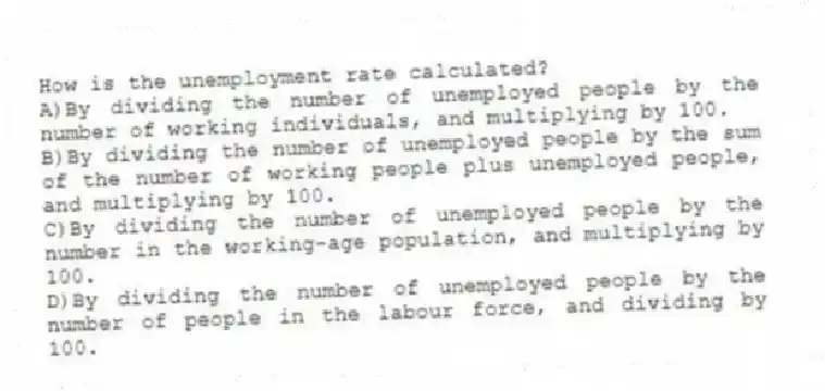 How is the unemployment rate calculated?
A)By dividing the number of unemployed people by the number of working individuals, and multiplying by 100.
B)By dividing the number of unemployed people by the sum of the number of working people plus unemployed people, and multiplying by 100.
C)By dividing the number of unemployed people by the number in the working-age population, and multiplying by 100.
D)By dividing the number of unemployed people by the number of people in the labour force, and dividing by 100.