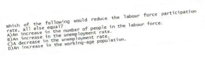 Which of the following would reduce the labour force participation rate, all else equal?
A)An increase in the number of people in the labour force.
B)An increase in the unemployment rate.
C)A decrease in the unemployment rate.
D)An increase in the working-age population.