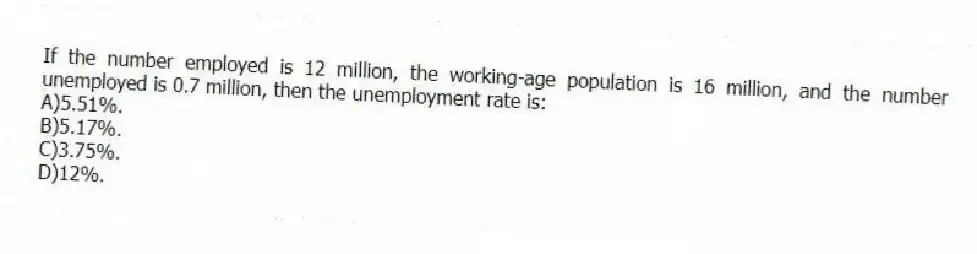 If the number employed is 12 million, the working-age population is 16 million, and the number unemployed is 0.7 million, then the unemployment rate is:
A)5.51%.
B)5.17%.
C)3.75%.
D)12%.