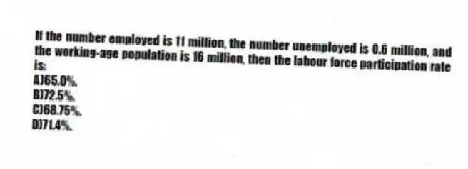 If the number employed is 11 million, the number unemployed is 0.6 million, and the working-age population is 16 million, then the labour force participation rate is:
A)65.0%.
B)72.5%.
C)68.75%.
D)71.4%.
