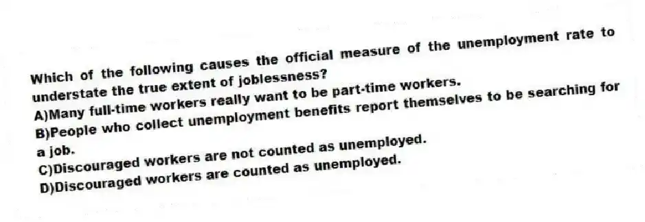 Which of the following causes the official measure of the unemployment rate to understate the true extent of joblessness?
A)Many full-time workers really want to be part-time workers.
B)People who collect unemployment benefits report themselves to be searching for a job.
C)Discouraged workers are not counted as unemployed.
D)Discouraged workers are counted as unemployed.