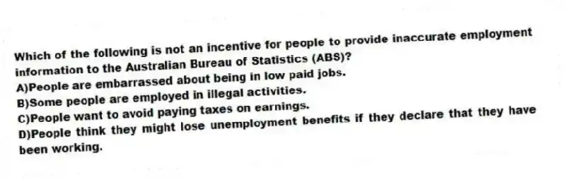 Which of the following is not an incentive for people to provide inaccurate employment information to the Australian Bureau of Statistics (ABS)?
A)People are embarrassed about being in low paid jobs.
B)Some people are employed in illegal activities.
C)People want to avoid paying taxes on earnings.
D)People think they might lose unemployment benefits if they declare that they have been working.