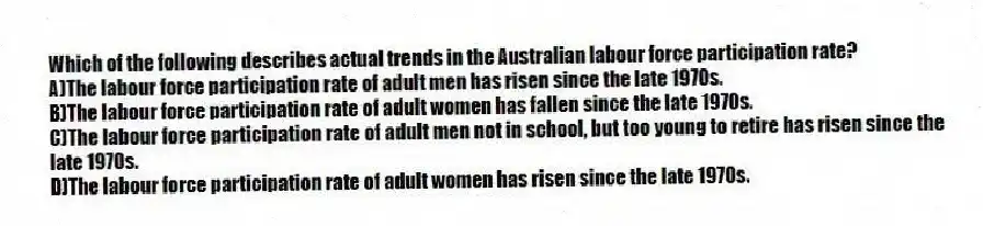 Which of the following describes actual trends in the Australian labour force participation rate?
A)The labour force participation rate of adult men has risen since the late 1970s.
B)The labour force participation rate of adult women has fallen since the late 1970s.
C)The labour force participation rate of adult men not in school, but too young to retire has risen since the late 1970s.
D)The labour force participation rate of adult women has risen since the late 1970s.