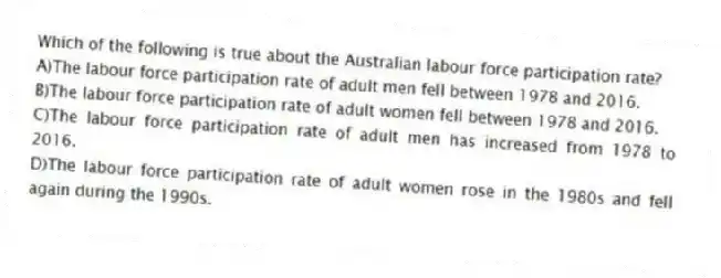 Which of the following is true about the Australian labour force participation rate?
A)The labour force participation rate of adult men fell between 1978 and 2016.
B)The labour force participation rate of adult women fell between 1978 and 2016.
C)The labour force participation rate of adult men has increased from 1978 to 2016.
D)The labour force participation rate of adult women rose in the 1980s and fell again during the 1990s.