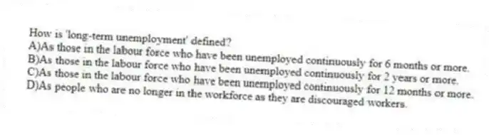 How is 'long-term unemployment' defined?
A)As those in the labour force who have been unemployed continuously for 6 months or more.
B)As those in the labour force who have been unemployed continuously for 2 years or more.
C)As those in the labour force who have been unemployed continuously for 12 months or more.
D)As people who are no longer in the workforce as they are discouraged workers.