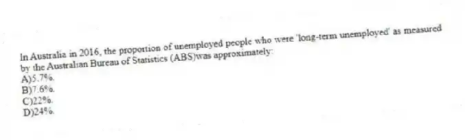 In Australia in 2016, the proportion of unemployed people who were 'long-term unemployed' as measured by the Australian Bureau of Statistics (ABS)was approximately:
A)5.7%.
B)7.6%.
C)22%.
D)24%.