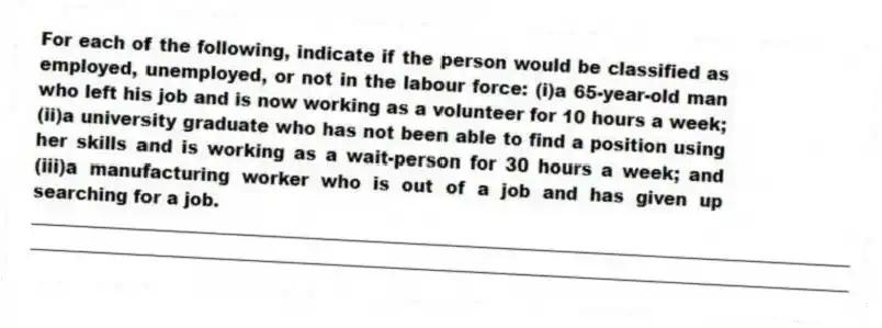For each of the following, indicate if the person would be classified as employed, unemployed, or not in the labour force: (i)a 65-year-old man who left his job and is now working as a volunteer for 10 hours a week; (ii)a university graduate who has not been able to find a position using her skills and is working as a wait-person for 30 hours a week; and (iii)a manufacturing worker who is out of a job and has given up searching for a job.
_____________________________________________________________________________________________
_____________________________________________________________________________________________