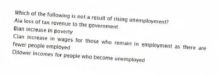 Which of the following is not a result of rising unemployment?
A)a loss of tax revenue to the government
B)an increase in poverty
C)an increase in wages for those who remain in employment as there are fewer people employed
D)lower incomes for people who become unemployed