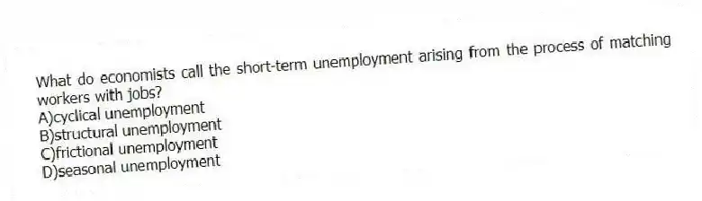 What do economists call the short-term unemployment arising from the process of matching workers with jobs?
A)cyclical unemployment
B)structural unemployment
C)frictional unemployment
D)seasonal unemployment