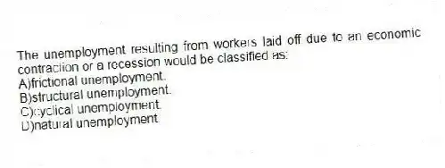 The unemployment resulting from workers laid off due to an economic contraction or a recession would be classified as:
A)frictional unemployment.
B)structural unemployment.
C)cyclical unemployment.
D)natural unemployment.