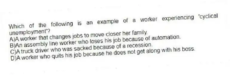 Which of the following is an example of a worker experiencing 'cyclical unemployment'?
A)A worker that changes jobs to move closer her family.
B)An assembly line worker who loses his job because of automation.
C)A truck driver who was sacked because of a recession.
D)A worker who quits his job because he does not get along with his boss.