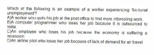 Which of the following is an example of a worker experiencing 'frictional unemployment'?
A)A worker who quits his job at the post office to find more interesting work.
B)A computer programmer who loses her job because it is outsourced to India.
C)An employee who loses his job because the economy is suffering a recession.
D)An airline pilot who loses her job because of lack of demand for air travel.
