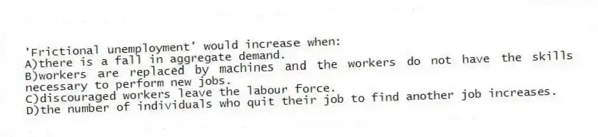 'Frictional unemployment' would increase when:
A)there is a fall in aggregate demand.
B)workers are replaced by machines and the workers do not have the skills necessary to perform new jobs.
C)discouraged workers leave the labour force.
D)the number of individuals who quit their job to find another job increases.