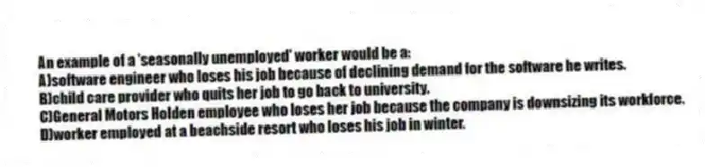 An example of a 'seasonally unemployed' worker would be a:
A)software engineer who loses his job because of declining demand for the software he writes.
B)child care provider who quits her job to go back to university.
C)General Motors Holden employee who loses her job because the company is downsizing its workforce.
D)worker employed at a beachside resort who loses his job in winter.