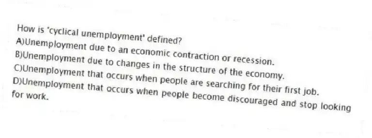 How is 'cyclical unemployment' defined?
A)Unemployment due to an economic contraction or recession.
B)Unemployment due to changes in the structure of the economy.
C)Unemployment that occurs when people are searching for their first job.
D)Unemployment that occurs when people become discouraged and stop looking for work.