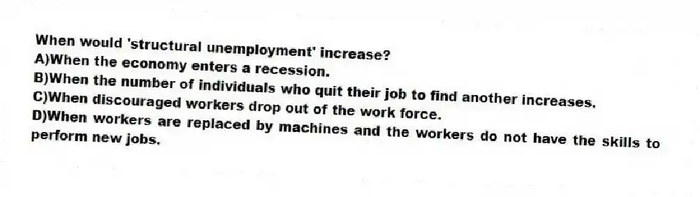 When would 'structural unemployment' increase?
A)When the economy enters a recession.
B)When the number of individuals who quit their job to find another increases.
C)When discouraged workers drop out of the work force.
D)When workers are replaced by machines and the workers do not have the skills to perform new jobs.