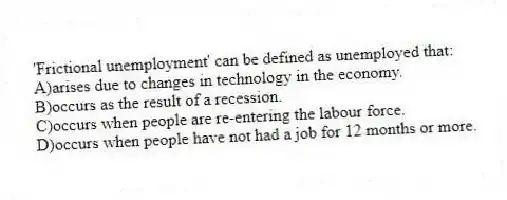 'Frictional unemployment' can be defined as unemployed that:
A)arises due to changes in technology in the economy.
B)occurs as the result of a recession.
C)occurs when people are re-entering the labour force.
D)occurs when people have not had a job for 12 months or more.