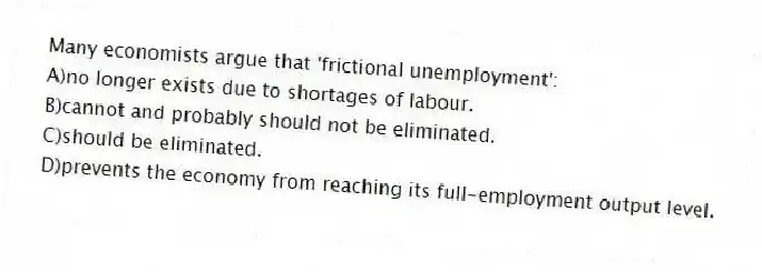 Many economists argue that 'frictional unemployment':
A)no longer exists due to shortages of labour.
B)cannot and probably should not be eliminated.
C)should be eliminated.
D)prevents the economy from reaching its full-employment output level.
