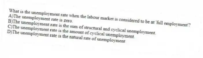 What is the unemployment rate when the labour market is considered to be at 'full employment'?
A)The unemployment rate is zero.
B)The unemployment rate is the sum of structural and cyclical unemployment.
C)The unemployment rate is the amount of cyclical unemployment.
D)The unemployment rate is the natural rate of unemployment