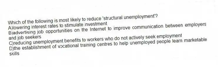 Which of the following is most likely to reduce 'structural unemployment'?
A)lowering interest rates to stimulate investment
B)advertising job opportunities on the Internet to improve communication between employers and job seekers
C)reducing unemployment benefits to workers who do not actively seek employment
D)the establishment of vocational training centres to help unemployed people learn marketable skills