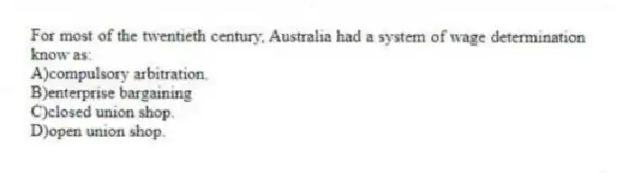 For most of the twentieth century, Australia had a system of wage determination know as:
A)compulsory arbitration.
B)enterprise bargaining
C)closed union shop.
D)open union shop.