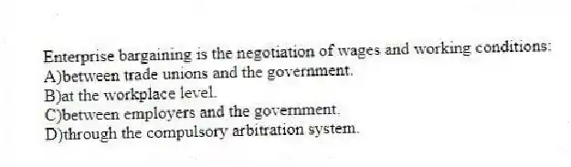 Enterprise bargaining is the negotiation of wages and working conditions:
A)between trade unions and the government.
B)at the workplace level.
C)between employers and the government.
D)through the compulsory arbitration system.