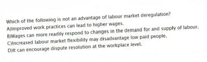 Which of the following is not an advantage of labour market deregulation?
A)Improved work practices can lead to higher wages.
B)Wages can more readily respond to changes in the demand for and supply of labour.
C)Increased labour market flexibility may disadvantage low paid people.
D)It can encourage dispute resolution at the workplace level.