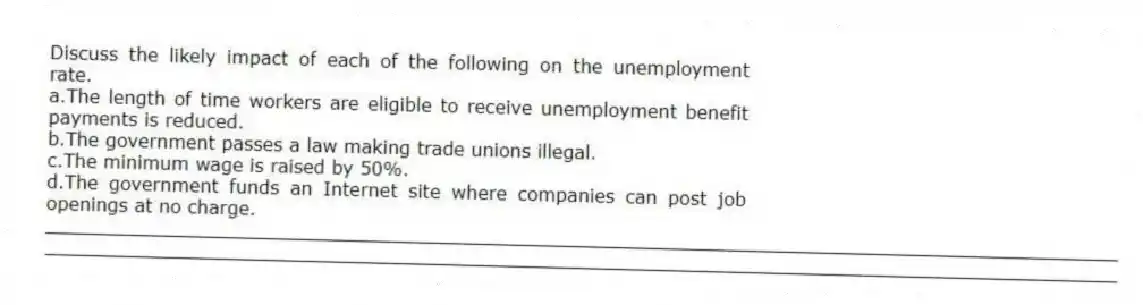Discuss the likely impact of each of the following on the unemployment rate.
a.The length of time workers are eligible to receive unemployment benefit payments is reduced.
b.The government passes a law making trade unions illegal.
c.The minimum wage is raised by 50%.
d.The government funds an Internet site where companies can post job openings at no charge.
_____________________________________________________________________________________________
_____________________________________________________________________________________________