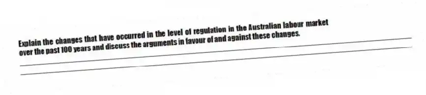 Explain the changes that have occurred in the level of regulation in the Australian labour market over the past 100 years and discuss the arguments in favour of and against these changes.
_____________________________________________________________________________________________
_____________________________________________________________________________________________