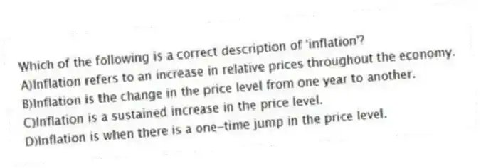 Which of the following is a correct description of 'inflation'?
A)Inflation refers to an increase in relative prices throughout the economy.
B)Inflation is the change in the price level from one year to another.
C)Inflation is a sustained increase in the price level.
D)Inflation is when there is a one-time jump in the price level.