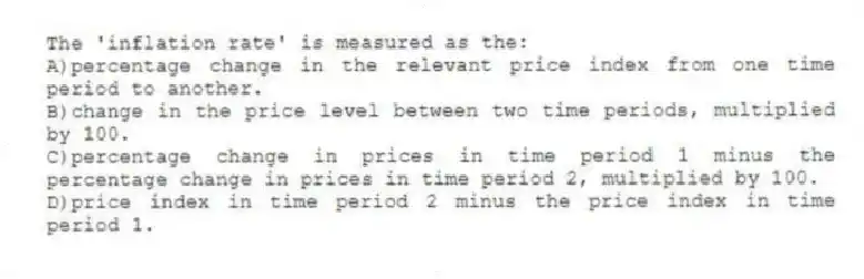 The 'inflation rate' is measured as the:
A)percentage change in the relevant price index from one time period to another.
B)change in the price level between two time periods, multiplied by 100.
C)percentage change in prices in time period 1 minus the percentage change in prices in time period 2, multiplied by 100.
D)price index in time period 2 minus the price index in time period 1.