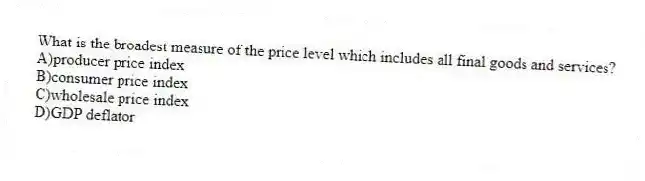 What is the broadest measure of the price level which includes all final goods and services?
A)producer price index
B)consumer price index
C)wholesale price index
D)GDP deflator