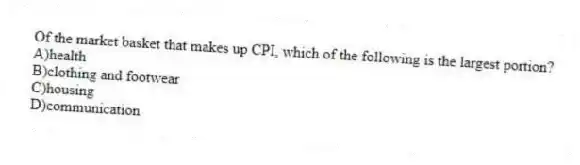 Of the market basket that makes up CPI, which of the following is the largest portion?
A)health
B)clothing and footwear
C)housing
D)communication