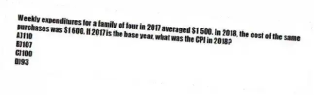 Weekly expenditures for a family of four in 2017 averaged $1 500. In 2018, the cost of the same purchases was $1 600. If 2017 is the base year, what was the CPI in 2018?
A)110
B)107
C)100
D)93