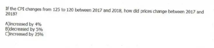 If the CPI changes from 125 to 120 between 2017 and 2018, how did prices change between 2017 and 2018?
A)increased by 4%
B)decreased by 5%
C)increased by 25%