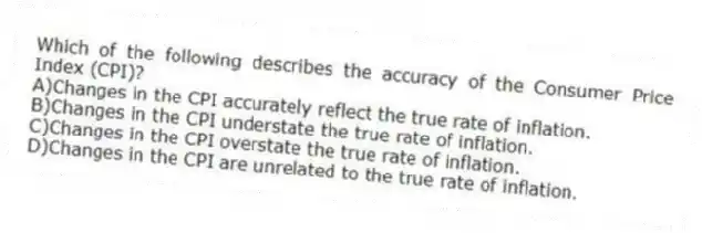 Which of the following describes the accuracy of the Consumer Price Index (CPI)?
A)Changes in the CPI accurately reflect the true rate of inflation.
B)Changes in the CPI understate the true rate of inflation.
C)Changes in the CPI overstate the true rate of inflation.
D)Changes in the CPI are unrelated to the true rate of inflation.