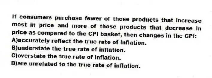 If consumers purchase fewer of those products that increase most in price and more of those products that decrease in price as compared to the CPI basket, then changes in the CPI:
A)accurately reflect the true rate of inflation.
B)understate the true rate of inflation.
C)overstate the true rate of inflation.
D)are unrelated to the true rate of inflation.