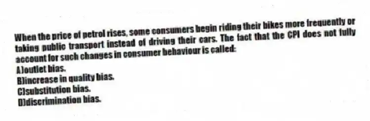 When the price of petrol rises, some consumers begin riding their bikes more frequently or taking public transport instead of driving their cars. The fact that the CPI does not fully account for such changes in consumer behaviour is called:
A)outlet bias.
B)increase in quality bias.
C)substitution bias.
D)discrimination bias.